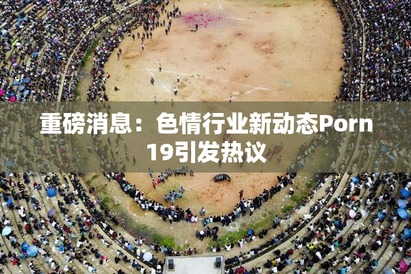 重磅消息：色情行业新动态Porn19引发热议