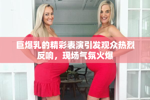 巨爆乳的精彩表演引发观众热烈反响，现场气氛火爆
