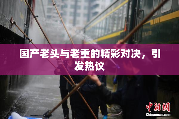 国产老头与老重的精彩对决，引发热议