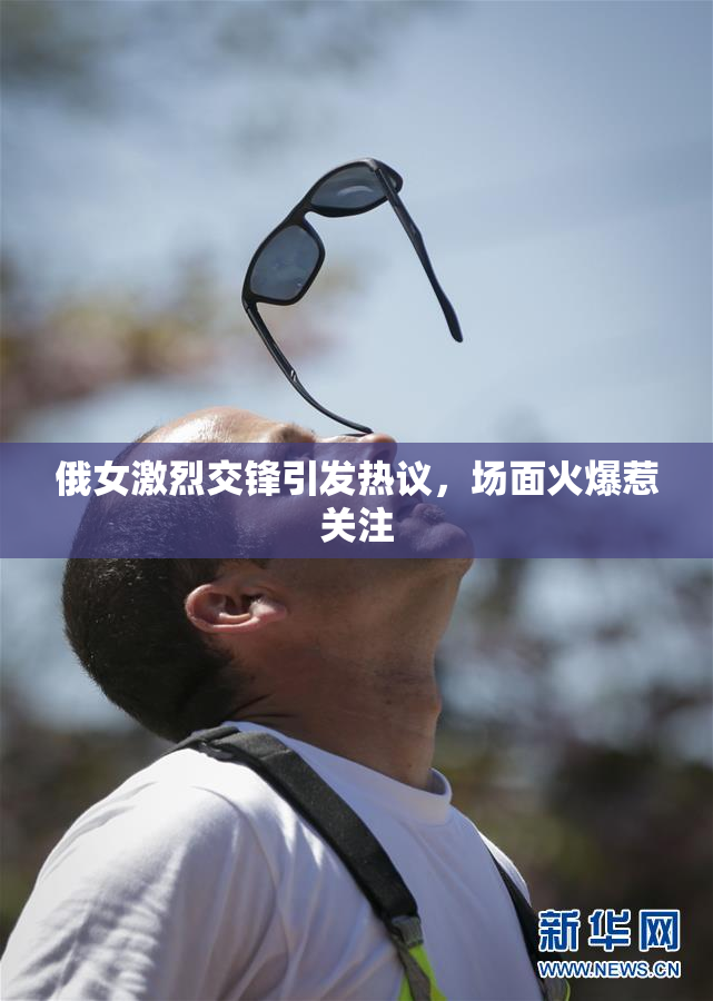俄女激烈交锋引发热议，场面火爆惹关注