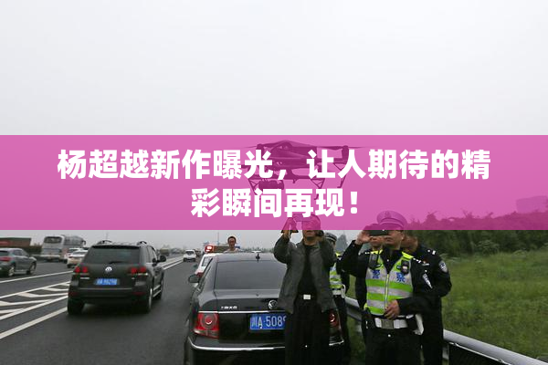 杨超越新作曝光，让人期待的精彩瞬间再现！