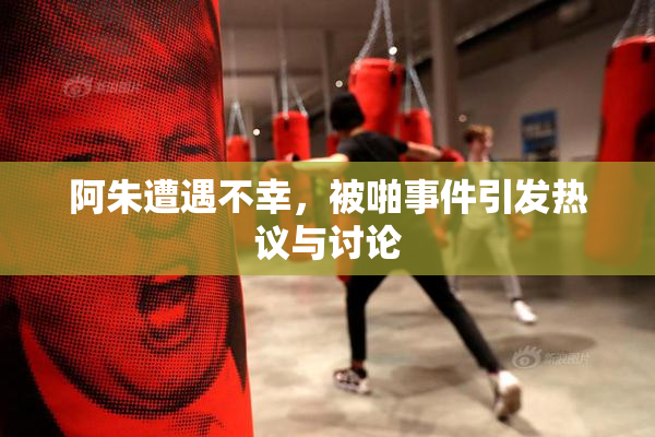 阿朱遭遇不幸，被啪事件引发热议与讨论