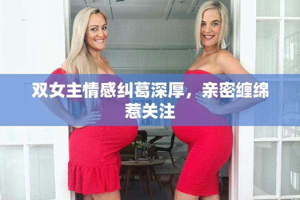 双女主情感纠葛深厚，亲密缠绵惹关注