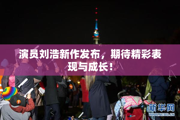 演员刘浩新作发布，期待精彩表现与成长！