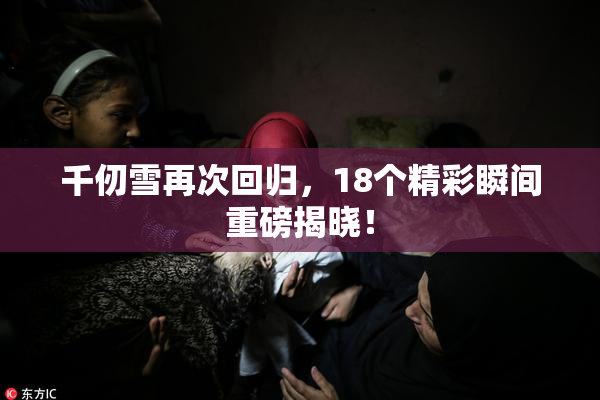 千仞雪再次回归，18个精彩瞬间重磅揭晓！