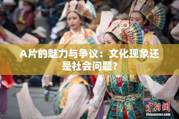 A片的魅力与争议：文化现象还是社会问题？