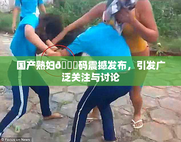 国产熟妇🈚码震撼发布，引发广泛关注与讨论