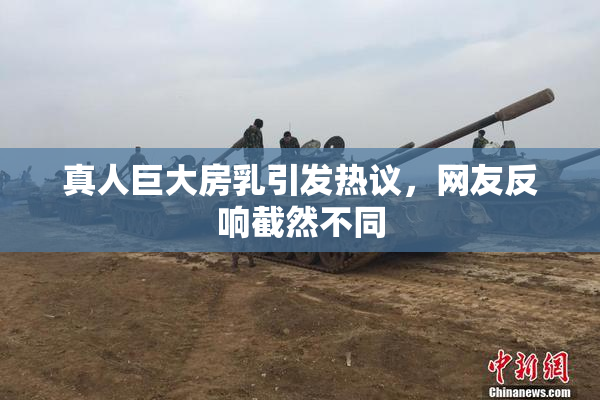 真人巨大房乳引发热议，网友反响截然不同