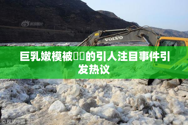 巨乳嫩模被❌‌的引人注目事件引发热议