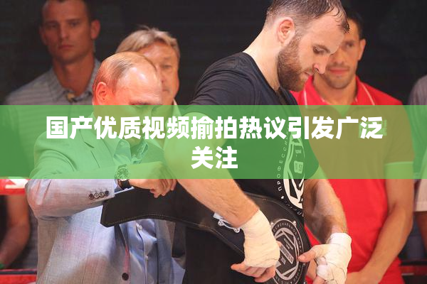 国产优质视频揄拍热议引发广泛关注
