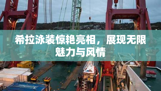 希拉泳装惊艳亮相，展现无限魅力与风情