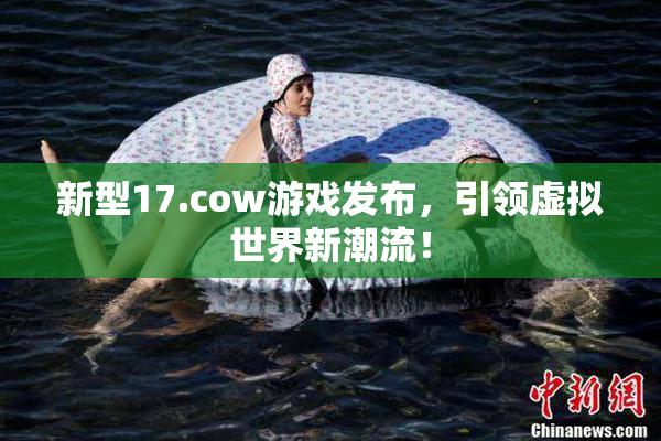 新型17.cow游戏发布，引领虚拟世界新潮流！