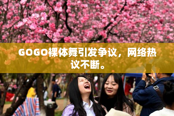 GOGO裸体舞引发争议，网络热议不断。