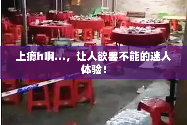 上瘾h啊…，让人欲罢不能的迷人体验！