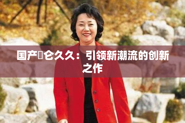 国产婬仑久久：引领新潮流的创新之作