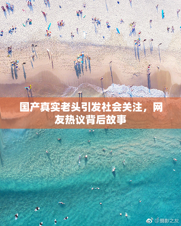国产真实老头引发社会关注，网友热议背后故事
