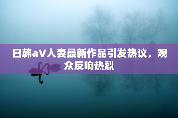 日韩aV人妻最新作品引发热议，观众反响热烈
