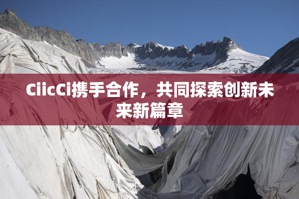 CiicCi携手合作，共同探索创新未来新篇章