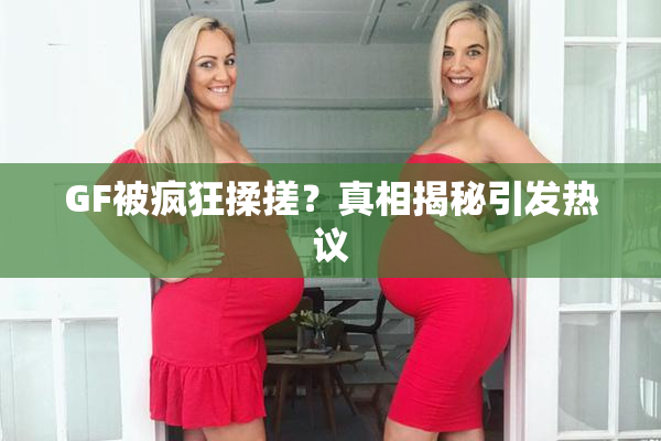 GF被疯狂揉搓？真相揭秘引发热议