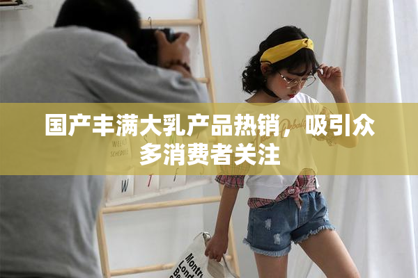 国产丰满大乳产品热销，吸引众多消费者关注