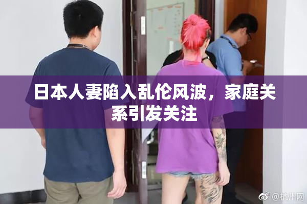 日本人妻陷入乱伦风波，家庭关系引发关注