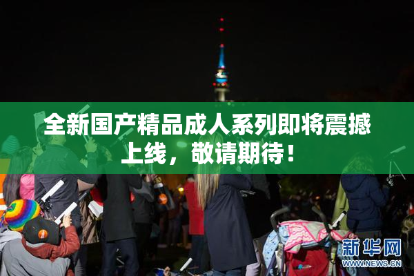 全新国产精品成人系列即将震撼上线，敬请期待！