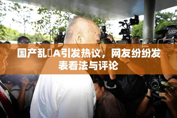 国产乱婬A引发热议，网友纷纷发表看法与评论