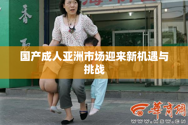 国产成人亚洲市场迎来新机遇与挑战