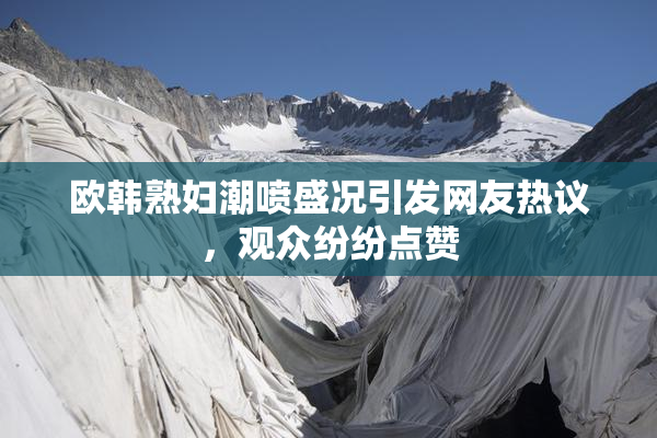 欧韩熟妇潮喷盛况引发网友热议，观众纷纷点赞