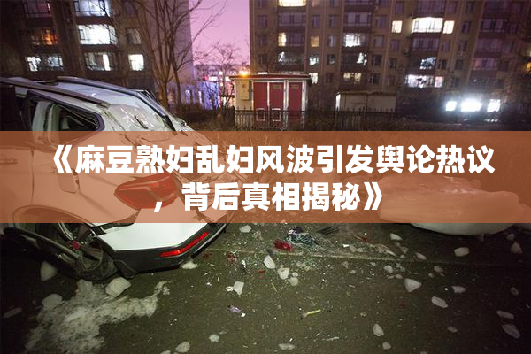 《麻豆熟妇乱妇风波引发舆论热议，背后真相揭秘》