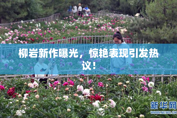 柳岩新作曝光，惊艳表现引发热议！