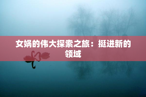 女娲的伟大探索之旅：挺进新的领域