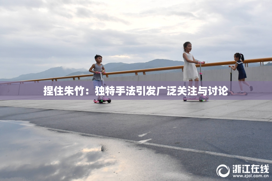 捏住朱竹：独特手法引发广泛关注与讨论
