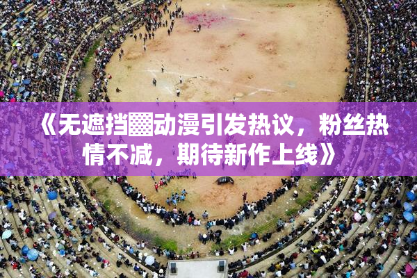 《无遮挡▓动漫引发热议，粉丝热情不减，期待新作上线》