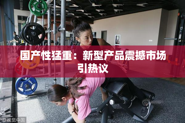 国产性猛重：新型产品震撼市场引热议