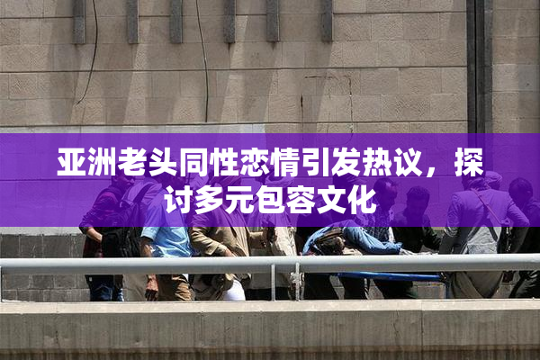 亚洲老头同性恋情引发热议，探讨多元包容文化