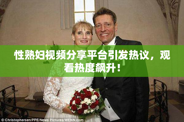性熟妇视频分享平台引发热议，观看热度飙升！