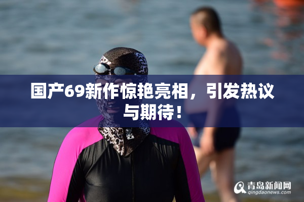 国产69新作惊艳亮相，引发热议与期待！