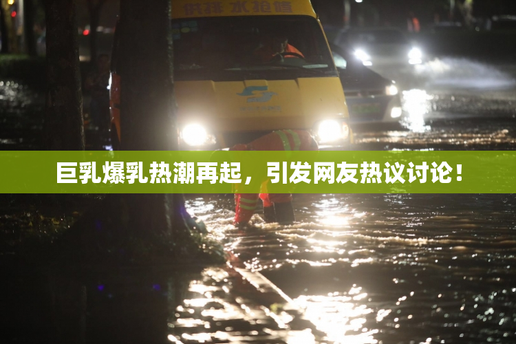 巨乳爆乳热潮再起，引发网友热议讨论！