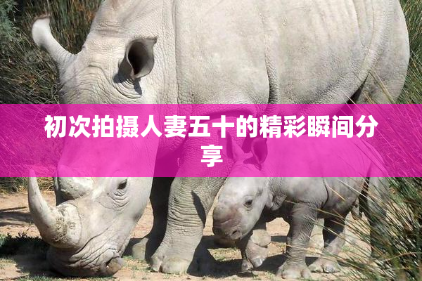 初次拍摄人妻五十的精彩瞬间分享