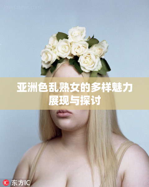 亚洲色乱熟女的多样魅力展现与探讨