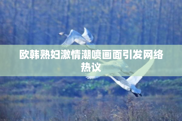 欧韩熟妇激情潮喷画面引发网络热议