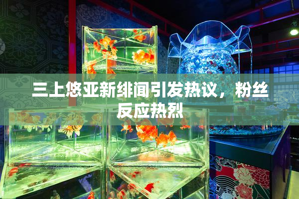 三上悠亚新绯闻引发热议，粉丝反应热烈