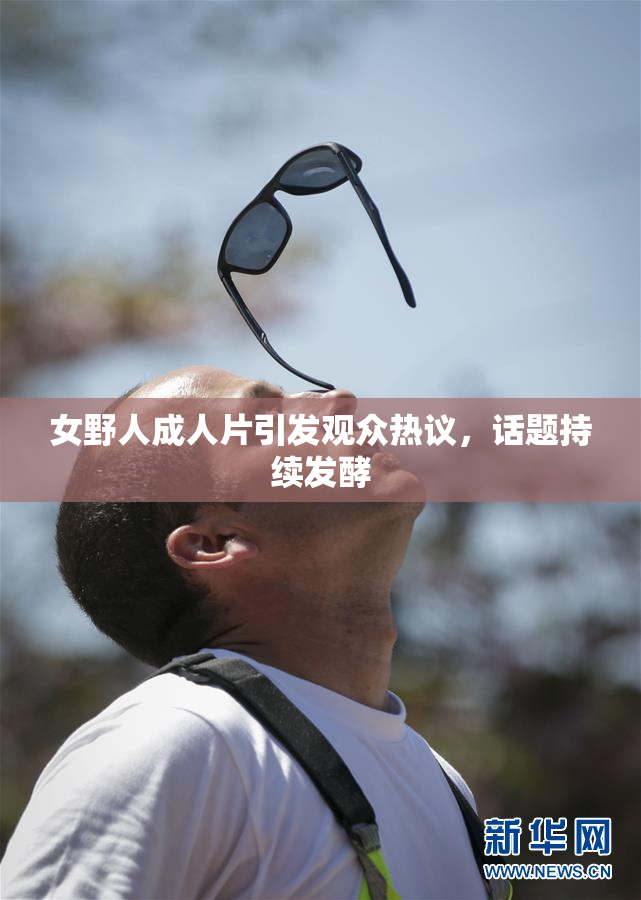 女野人成人片引发观众热议，话题持续发酵