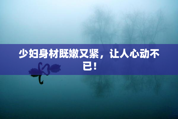 少妇身材既嫩又紧，让人心动不已！
