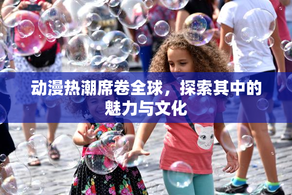 动漫热潮席卷全球，探索其中的魅力与文化