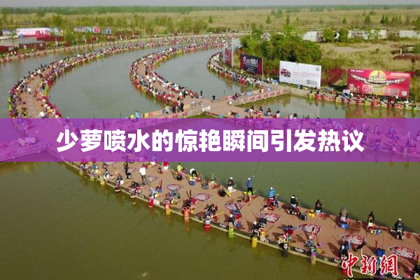 少萝喷水的惊艳瞬间引发热议