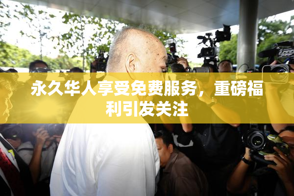 永久华人享受免费服务，重磅福利引发关注
