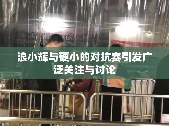 浪小辉与硬小的对抗赛引发广泛关注与讨论