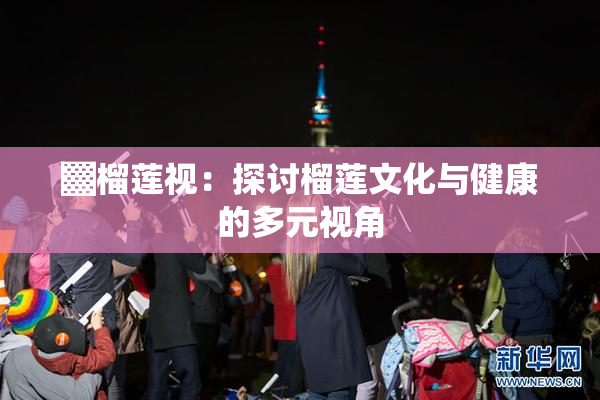 ▓榴莲视：探讨榴莲文化与健康的多元视角